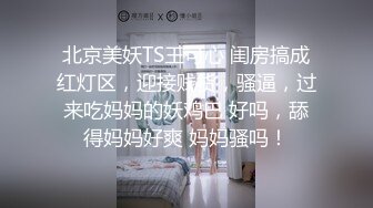 北京美妖TS王可心 闺房搞成红灯区，迎接贱货，骚逼，过来吃妈妈的妖鸡巴 好吗，舔得妈妈好爽 妈妈骚吗！