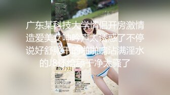 广东某科技大学情侣开房激情造爱美女呻吟声太诱惑了不停说好舒服干的啪啪响沾满淫水的J8还给舔干净太骚了