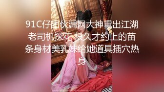 91C仔团伙漏网大神重出江湖老司机探花 很久才约上的苗条身材美乳妹给她道具插穴热身