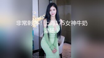 非常刺激！上海175女神牛奶灌肠！