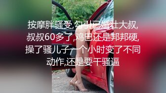 按摩胖骚受,勾引已婚壮大叔,叔叔60多了,鸡巴还是邦邦硬,操了骚儿子一个小时变了不同动作,还是要干骚逼