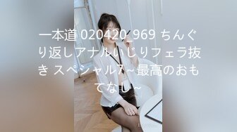 一本道 020420_969 ちんぐり返しアナルいじりフェラ抜き スペシャル7～最高のおもてなし～