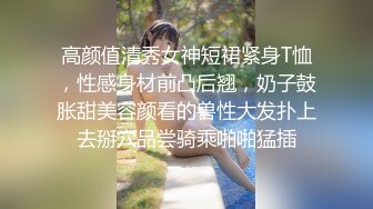 高颜值清秀女神短裙紧身T恤，性感身材前凸后翘，奶子鼓胀甜美容颜看的兽性大发扑上去掰穴品尝骑乘啪啪猛插