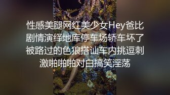 性感美腿网红美少女Hey爸比剧情演绎地库停车场轿车坏了被路过的色狼搭讪车内挑逗刺激啪啪啪对白搞笑淫荡