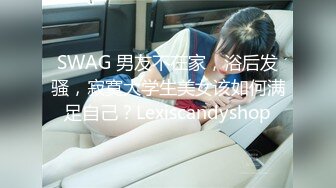 SWAG 男友不在家，浴后发骚，寂寞大学生美女该如何满足自己？Lexiscandyshop