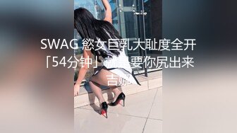 SWAG 慾女巨乳大耻度全开「54分钟」就是要你尻出来 吉娜