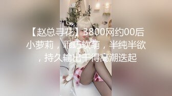 【赵总寻花】3800网约00后小萝莉，乖巧软萌，半纯半欲，持久输出干得高潮迭起