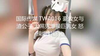 国际传媒 TWA016 豪放女与渣公子 大屌男爆操巨乳女 怒操爆射巨乳