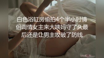 白色浴缸房偷拍4个半小时情侣调情女主来大姨妈守了久最后还是让男主攻破了防线