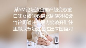 某SM论坛流出国产超变态重口味女奴调教堪比周晓琳和紫竹铃阴道注射尿内窥镜开肛往里撒尿塞奶油在拉出来国语对白