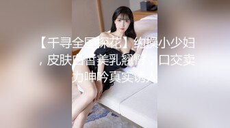 【千寻全国探花】约操小少妇，皮肤白皙美乳翘臀，口交卖力呻吟真实诱人