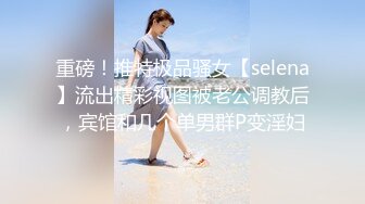 重磅！推特极品骚女【selena】流出精彩视图被老公调教后，宾馆和几个单男群P变淫妇