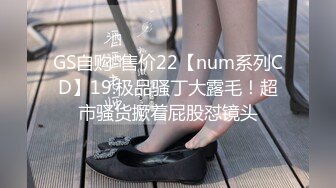 GS自购-售价22【num系列CD】19.极品骚丁大露毛！超市骚货撅着屁股怼镜头