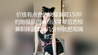 价钱有点贵的快餐豪哥1500约炮极品白嫩粉逼零零后艺校兼职妹逼太紧几分钟就把哥搞射了