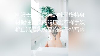 制服长发气质佳的妹子模特身材握住男友的鸡巴爱不释手妖艳口活后入极品炮架子特写内射