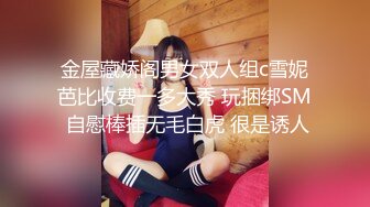 金屋藏娇阁男女双人组c雪妮芭比收费一多大秀 玩捆绑SM 自慰棒插无毛白虎 很是诱人