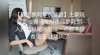 【极品萝莉穿衣做爱】土豪玩操制服爽马尾辫极品萝莉 后入拽着马尾辫怼操一点都不怜香惜玉 让猪拱了