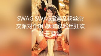 SWAG SWAG最淫乱粉丝杂交派对全辑!!大阵仗粉丝狂欢乱干 娃娃