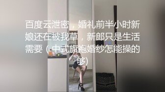 百度云泄密，婚礼前半小时新娘还在被我草，新郎只是生活需要（中式旗袍婚纱怎能操的够)