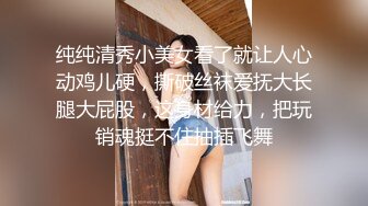 纯纯清秀小美女看了就让人心动鸡儿硬，撕破丝袜爱抚大长腿大屁股，这身材给力，把玩销魂挺不住抽插飞舞