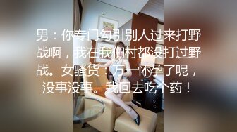 男：你专门勾引别人过来打野战啊，我在我们村都没打过野战。女骚货：万一怀孕了呢，没事没事。我回去吃个药！