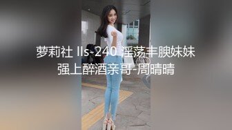 萝莉社 lls-240 淫荡丰腴妹妹强上醉酒亲哥-周晴晴