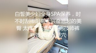 白皙美少妇全身SPA保养，时不时刮擦阴蒂而兴奋翘起的美臀 太痒了主动爱抚男技师裤裆要求深入美穴