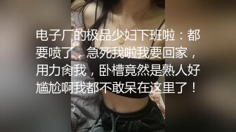 电子厂的极品少妇下班啦：都要喷了，急死我啦我要回家，用力肏我，卧槽竟然是熟人好尴尬啊我都不敢呆在这里了！