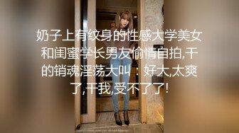 奶子上有纹身的性感大学美女和闺蜜学长男友偷情自拍,干的销魂淫荡大叫：好大,太爽了,干我,受不了了!