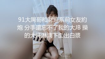 91大屌哥和財經系前女友約炮 分手還忘不了我的大JB 操的大汗淋漓下面出白漿