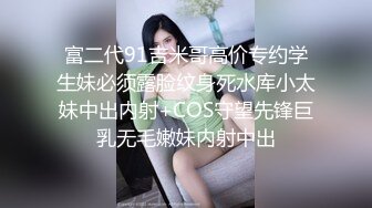 富二代91吉米哥高价专约学生妹必须露脸纹身死水库小太妹中出内射+COS守望先锋巨乳无毛嫩妹内射中出