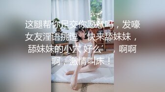 这腿帮你足交你愿意吗，发嚎女友淫语挑逗‘快来舔妹妹，舔妹妹的小穴 好么’，啊啊啊，激情叫床！