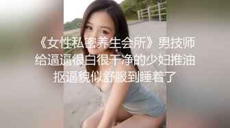 《女性私密养生会所》男技师给逼逼很白很干净的少妇推油抠逼貌似舒服到睡着了