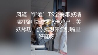 风骚‘御娘’TS金美娜,妖精哪里跑 快过来吃俺鸡巴，美妖舔功一流 我想你全射嘴里 好骚呀！