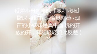 反差小母狗学妹『萝莉啾啾』撒尿~翻白眼~道具紫薇~现在的小妹妹是真牛逼 玩的开放的开，年纪轻轻如此反差 (2)