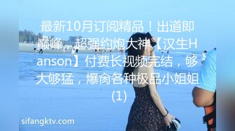 最新10月订阅精品！出道即巅峰，超强约炮大神【汉生Hanson】付费长视频完结，够大够猛，爆肏各种极品小姐姐 (1)