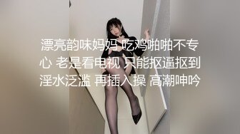 漂亮韵味妈妈 吃鸡啪啪不专心 老是看电视 只能抠逼抠到淫水泛滥 再插入操 高潮呻吟