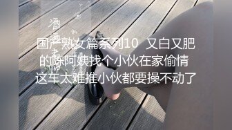 国产熟女篇系列10  又白又肥的陈阿姨找个小伙在家偷情 这车太难推小伙都要操不动了