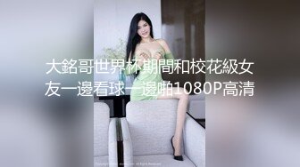 大銘哥世界杯期間和校花級女友一邊看球一邊啪1080P高清