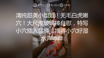 清纯甜美小姐姐！无毛白虎嫩穴！大尺度玻璃棒自慰，特写小穴插入猛捅，搞得小穴好湿水声哗哗