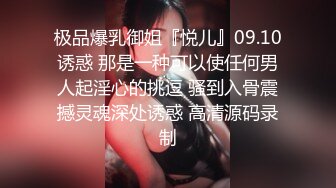 极品爆乳御姐『悦儿』09.10诱惑 那是一种可以使任何男人起淫心的挑逗 骚到入骨震撼灵魂深处诱惑 高清源码录制