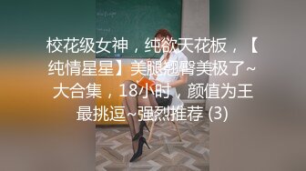 校花级女神，纯欲天花板，【纯情星星】美腿翘臀美极了~大合集，18小时，颜值为王最挑逗~强烈推荐 (3)