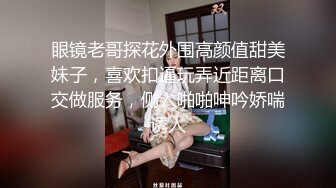 眼镜老哥探花外围高颜值甜美妹子，喜欢扣逼玩弄近距离口交做服务，侧入啪啪呻吟娇喘诱人