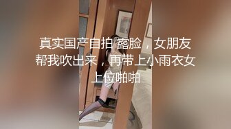 真实国产自拍 露脸，女朋友帮我吹出来，再带上小雨衣女上位啪啪