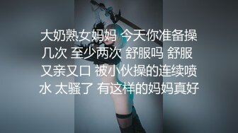 大奶熟女妈妈 今天你准备操几次 至少两次 舒服吗 舒服 又亲又口 被小伙操的连续喷水 太骚了 有这样的妈妈真好