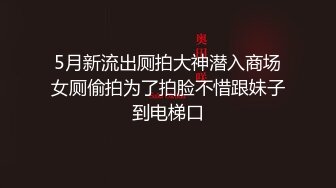 5月新流出厕拍大神潜入商场女厕偷拍为了拍脸不惜跟妹子到电梯口