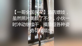 【一哥全国探花】酒店嫖妓，虽然照片美颜了不少，小伙一时冲动继续干，摸舔抠各种姿势花样频出