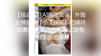 【极品探花AI画质增强】外围女神猎啪『小飞探花』约操玲珑爆胸妹 童颜巨乳 各式姿势一顿狠狠的爆操