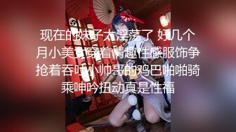 现在的妹子太淫荡了 好几个月小美女穿着情趣性感服饰争抢着吞吐小帅哥的鸡巴啪啪骑乘呻吟扭动真是性福