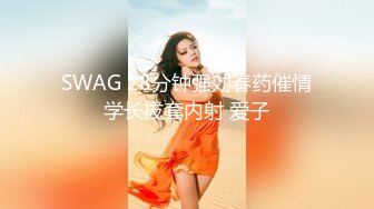 SWAG 28分钟强効春药催情学长拔套内射 爱子